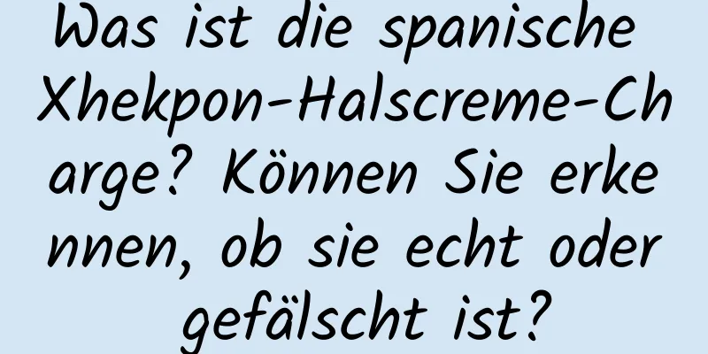 Was ist die spanische Xhekpon-Halscreme-Charge? Können Sie erkennen, ob sie echt oder gefälscht ist?
