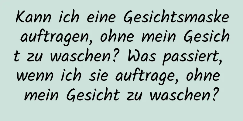 Kann ich eine Gesichtsmaske auftragen, ohne mein Gesicht zu waschen? Was passiert, wenn ich sie auftrage, ohne mein Gesicht zu waschen?