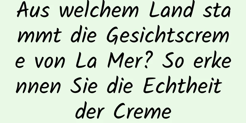 Aus welchem ​​Land stammt die Gesichtscreme von La Mer? So erkennen Sie die Echtheit der Creme