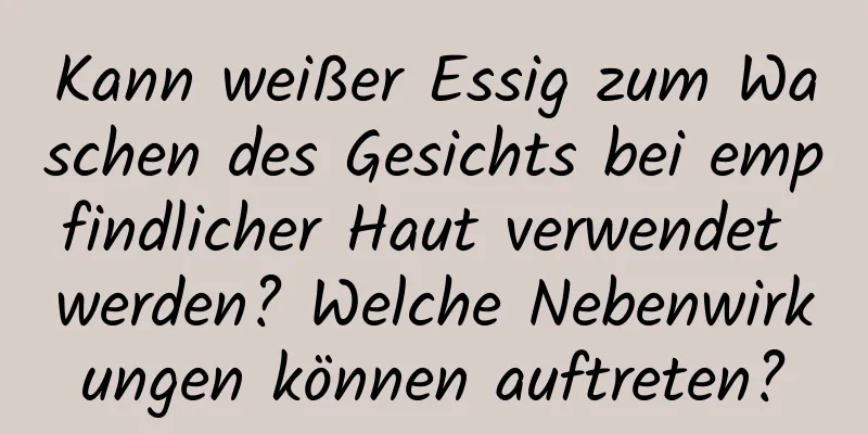Kann weißer Essig zum Waschen des Gesichts bei empfindlicher Haut verwendet werden? Welche Nebenwirkungen können auftreten?