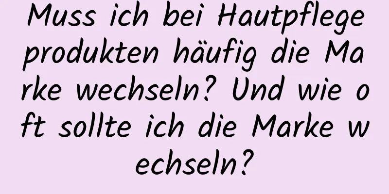 Muss ich bei Hautpflegeprodukten häufig die Marke wechseln? Und wie oft sollte ich die Marke wechseln?