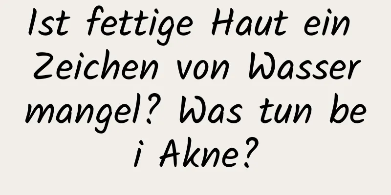 Ist fettige Haut ein Zeichen von Wassermangel? Was tun bei Akne?
