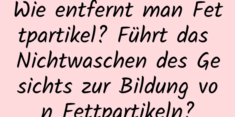 Wie entfernt man Fettpartikel? Führt das Nichtwaschen des Gesichts zur Bildung von Fettpartikeln?