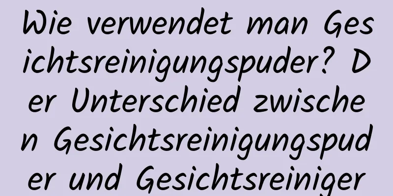 Wie verwendet man Gesichtsreinigungspuder? Der Unterschied zwischen Gesichtsreinigungspuder und Gesichtsreiniger