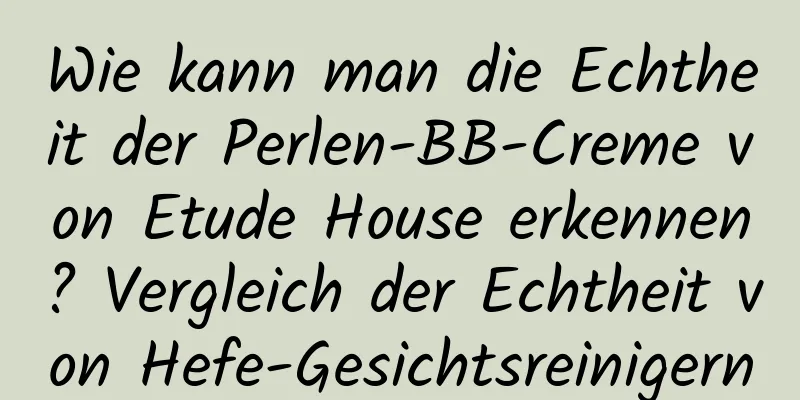 Wie kann man die Echtheit der Perlen-BB-Creme von Etude House erkennen? Vergleich der Echtheit von Hefe-Gesichtsreinigern