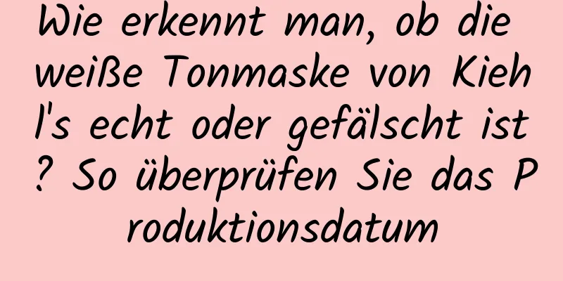 Wie erkennt man, ob die weiße Tonmaske von Kiehl's echt oder gefälscht ist? So überprüfen Sie das Produktionsdatum