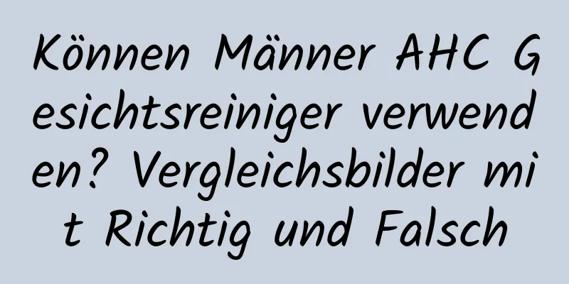 Können Männer AHC Gesichtsreiniger verwenden? Vergleichsbilder mit Richtig und Falsch