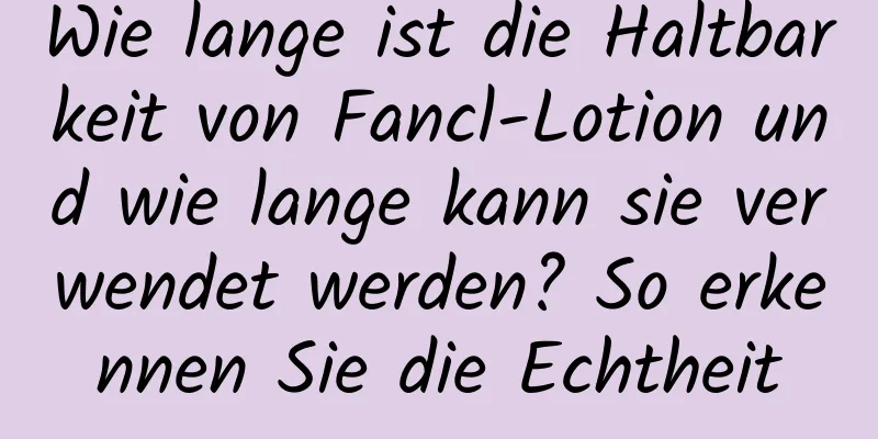 Wie lange ist die Haltbarkeit von Fancl-Lotion und wie lange kann sie verwendet werden? So erkennen Sie die Echtheit