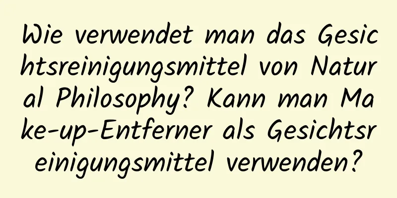 Wie verwendet man das Gesichtsreinigungsmittel von Natural Philosophy? Kann man Make-up-Entferner als Gesichtsreinigungsmittel verwenden?