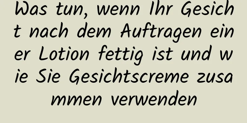 Was tun, wenn Ihr Gesicht nach dem Auftragen einer Lotion fettig ist und wie Sie Gesichtscreme zusammen verwenden