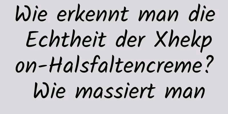 Wie erkennt man die Echtheit der Xhekpon-Halsfaltencreme? Wie massiert man