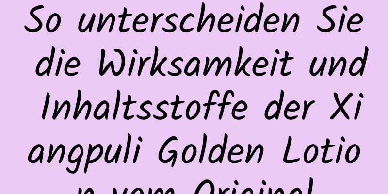 So unterscheiden Sie die Wirksamkeit und Inhaltsstoffe der Xiangpuli Golden Lotion vom Original