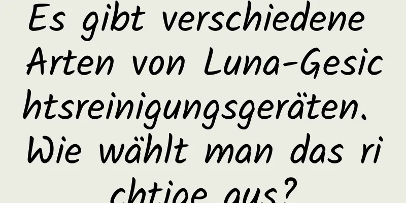 Es gibt verschiedene Arten von Luna-Gesichtsreinigungsgeräten. Wie wählt man das richtige aus?