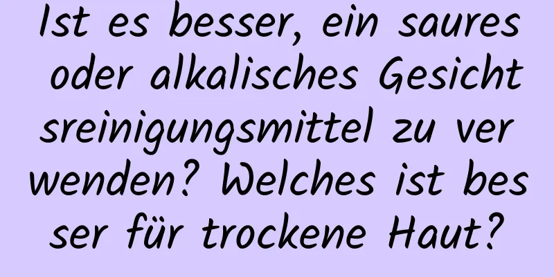 Ist es besser, ein saures oder alkalisches Gesichtsreinigungsmittel zu verwenden? Welches ist besser für trockene Haut?