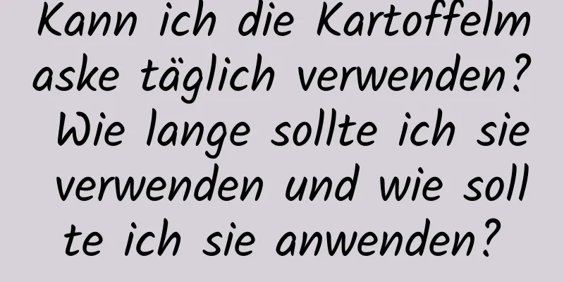 Kann ich die Kartoffelmaske täglich verwenden? Wie lange sollte ich sie verwenden und wie sollte ich sie anwenden?
