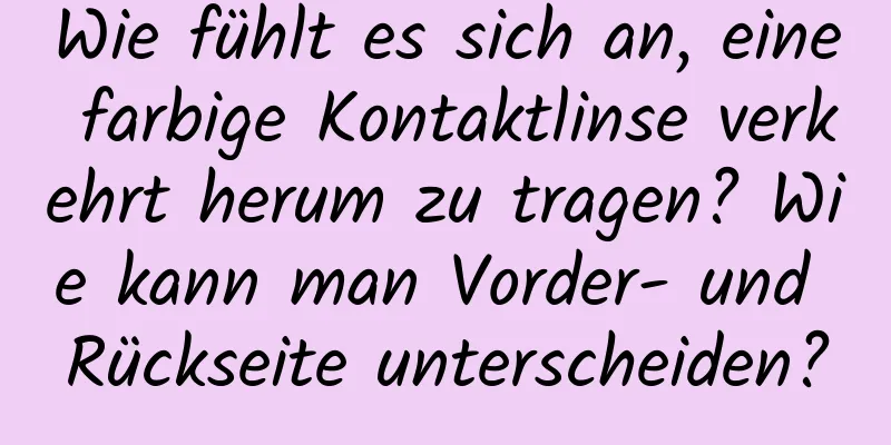Wie fühlt es sich an, eine farbige Kontaktlinse verkehrt herum zu tragen? Wie kann man Vorder- und Rückseite unterscheiden?