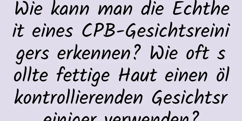 Wie kann man die Echtheit eines CPB-Gesichtsreinigers erkennen? Wie oft sollte fettige Haut einen ölkontrollierenden Gesichtsreiniger verwenden?