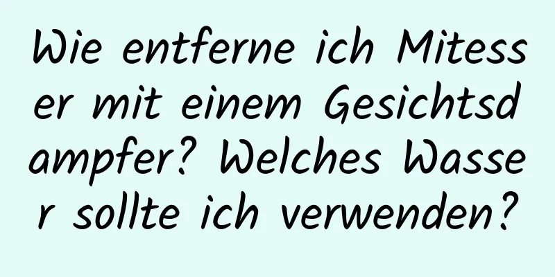 Wie entferne ich Mitesser mit einem Gesichtsdampfer? Welches Wasser sollte ich verwenden?