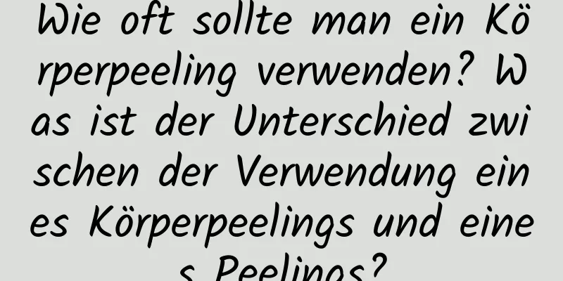 Wie oft sollte man ein Körperpeeling verwenden? Was ist der Unterschied zwischen der Verwendung eines Körperpeelings und eines Peelings?