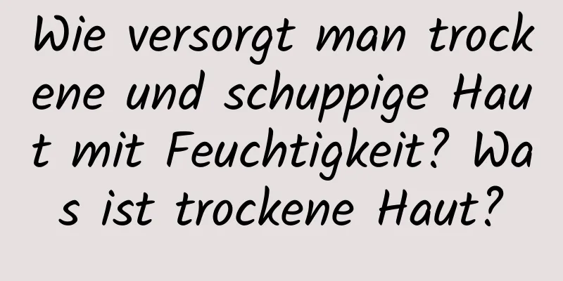 Wie versorgt man trockene und schuppige Haut mit Feuchtigkeit? Was ist trockene Haut?