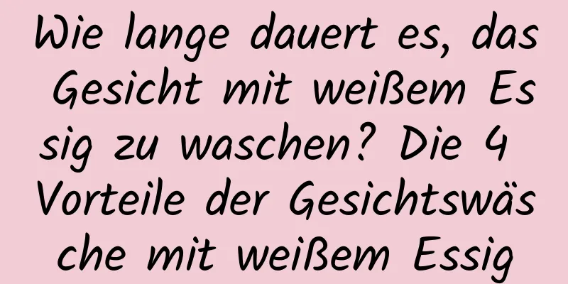 Wie lange dauert es, das Gesicht mit weißem Essig zu waschen? Die 4 Vorteile der Gesichtswäsche mit weißem Essig