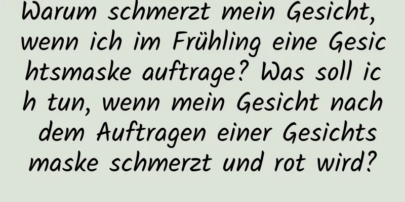 Warum schmerzt mein Gesicht, wenn ich im Frühling eine Gesichtsmaske auftrage? Was soll ich tun, wenn mein Gesicht nach dem Auftragen einer Gesichtsmaske schmerzt und rot wird?