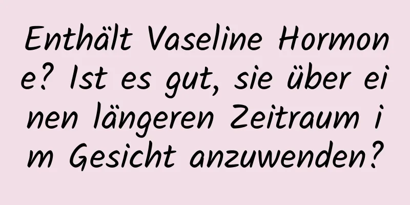 Enthält Vaseline Hormone? Ist es gut, sie über einen längeren Zeitraum im Gesicht anzuwenden?