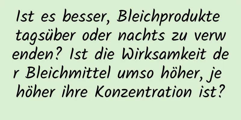 Ist es besser, Bleichprodukte tagsüber oder nachts zu verwenden? Ist die Wirksamkeit der Bleichmittel umso höher, je höher ihre Konzentration ist?