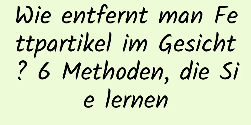 Wie entfernt man Fettpartikel im Gesicht? 6 Methoden, die Sie lernen