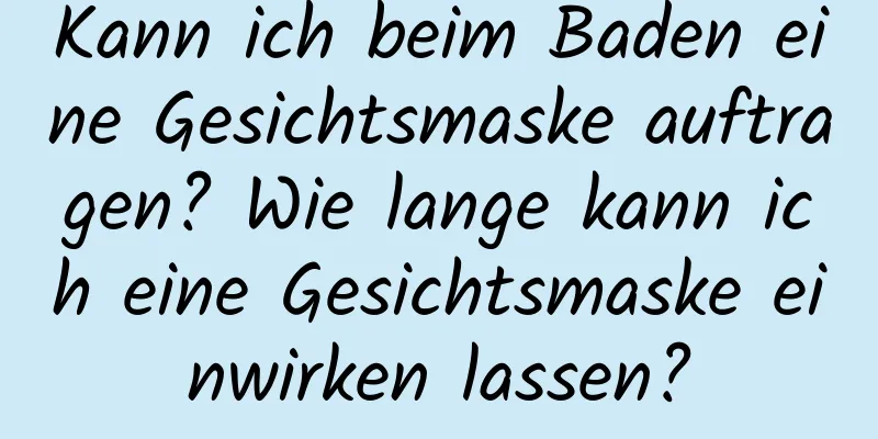 Kann ich beim Baden eine Gesichtsmaske auftragen? Wie lange kann ich eine Gesichtsmaske einwirken lassen?