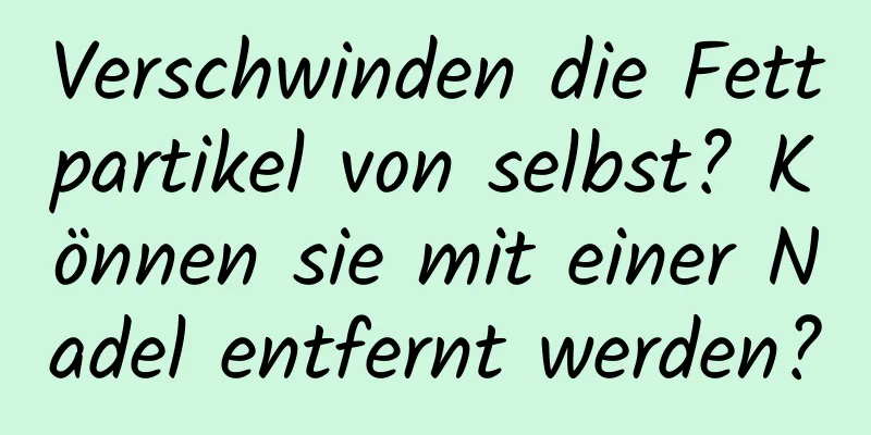 Verschwinden die Fettpartikel von selbst? Können sie mit einer Nadel entfernt werden?