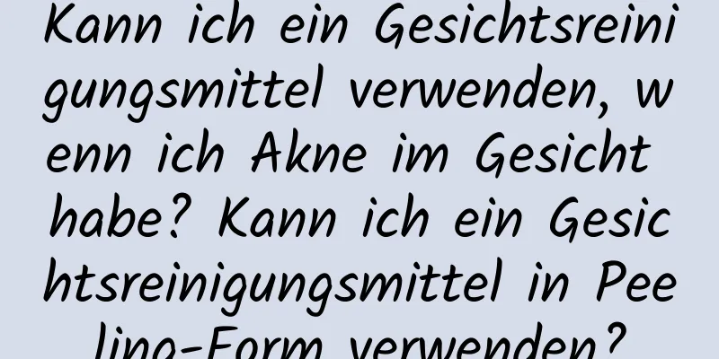 Kann ich ein Gesichtsreinigungsmittel verwenden, wenn ich Akne im Gesicht habe? Kann ich ein Gesichtsreinigungsmittel in Peeling-Form verwenden?