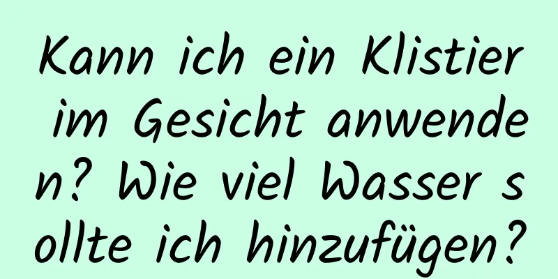 Kann ich ein Klistier im Gesicht anwenden? Wie viel Wasser sollte ich hinzufügen?