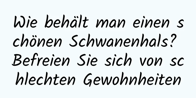 Wie behält man einen schönen Schwanenhals? Befreien Sie sich von schlechten Gewohnheiten