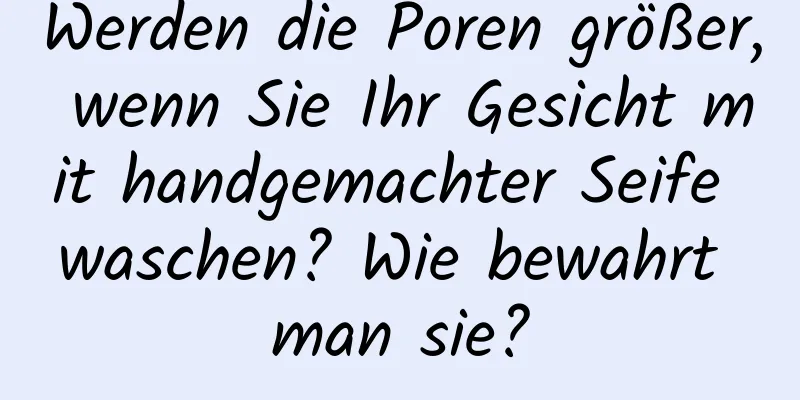 Werden die Poren größer, wenn Sie Ihr Gesicht mit handgemachter Seife waschen? Wie bewahrt man sie?