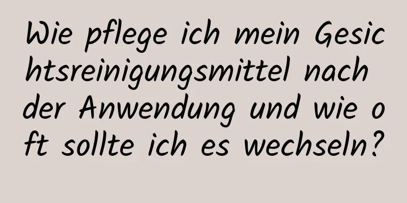 Wie pflege ich mein Gesichtsreinigungsmittel nach der Anwendung und wie oft sollte ich es wechseln?