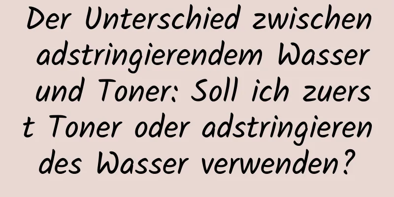 Der Unterschied zwischen adstringierendem Wasser und Toner: Soll ich zuerst Toner oder adstringierendes Wasser verwenden?