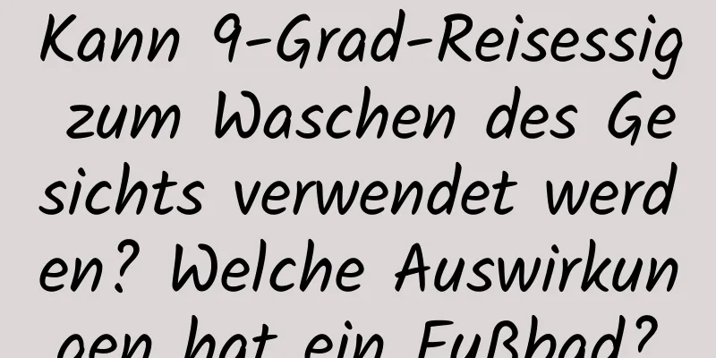 Kann 9-Grad-Reisessig zum Waschen des Gesichts verwendet werden? Welche Auswirkungen hat ein Fußbad?
