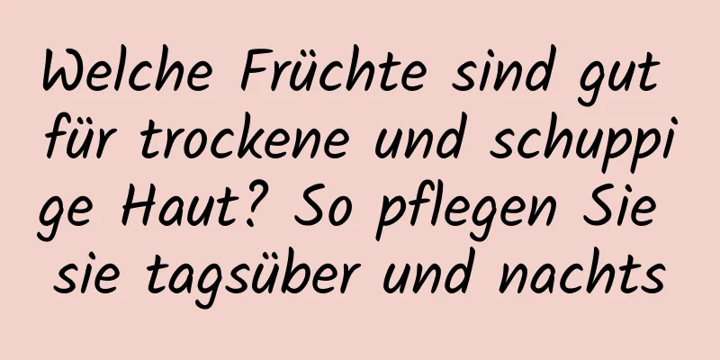 Welche Früchte sind gut für trockene und schuppige Haut? So pflegen Sie sie tagsüber und nachts
