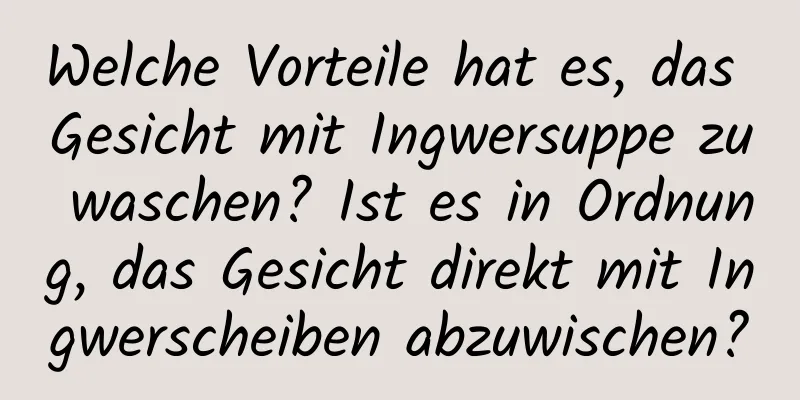 Welche Vorteile hat es, das Gesicht mit Ingwersuppe zu waschen? Ist es in Ordnung, das Gesicht direkt mit Ingwerscheiben abzuwischen?