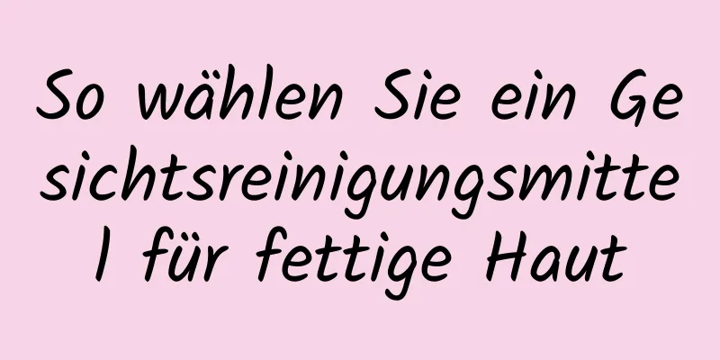 So wählen Sie ein Gesichtsreinigungsmittel für fettige Haut