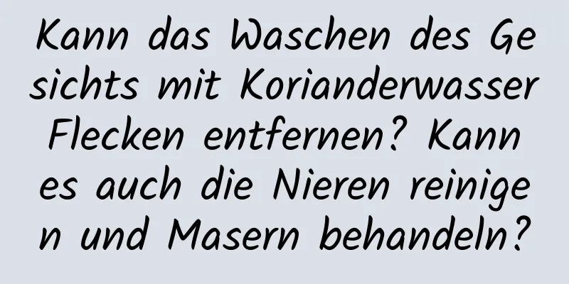 Kann das Waschen des Gesichts mit Korianderwasser Flecken entfernen? Kann es auch die Nieren reinigen und Masern behandeln?