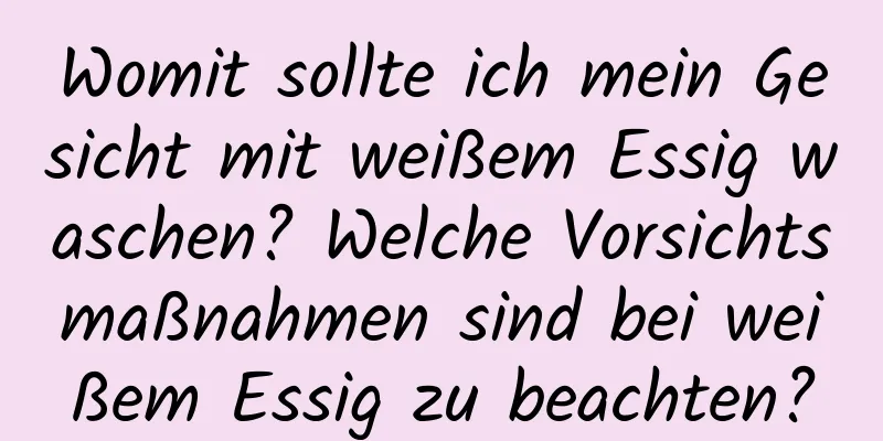 Womit sollte ich mein Gesicht mit weißem Essig waschen? Welche Vorsichtsmaßnahmen sind bei weißem Essig zu beachten?