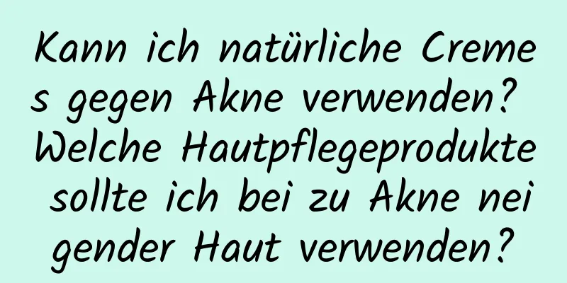 Kann ich natürliche Cremes gegen Akne verwenden? Welche Hautpflegeprodukte sollte ich bei zu Akne neigender Haut verwenden?