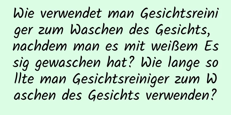Wie verwendet man Gesichtsreiniger zum Waschen des Gesichts, nachdem man es mit weißem Essig gewaschen hat? Wie lange sollte man Gesichtsreiniger zum Waschen des Gesichts verwenden?