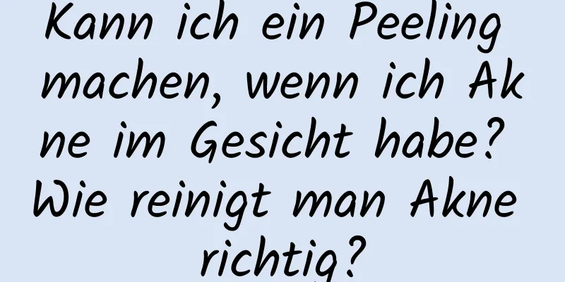 Kann ich ein Peeling machen, wenn ich Akne im Gesicht habe? Wie reinigt man Akne richtig?
