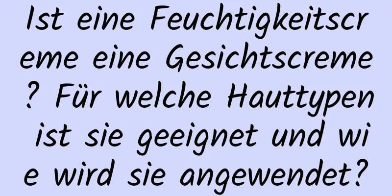 Ist eine Feuchtigkeitscreme eine Gesichtscreme? Für welche Hauttypen ist sie geeignet und wie wird sie angewendet?