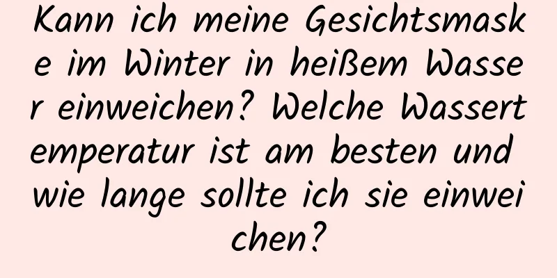 Kann ich meine Gesichtsmaske im Winter in heißem Wasser einweichen? Welche Wassertemperatur ist am besten und wie lange sollte ich sie einweichen?
