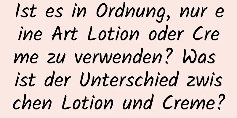 Ist es in Ordnung, nur eine Art Lotion oder Creme zu verwenden? Was ist der Unterschied zwischen Lotion und Creme?