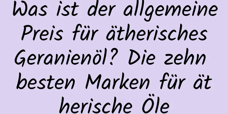 Was ist der allgemeine Preis für ätherisches Geranienöl? Die zehn besten Marken für ätherische Öle